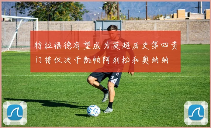 特拉福德有望成为英超历史第四贵门将仅次于凯帕阿利松和奥纳纳